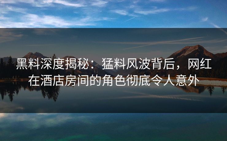 黑料深度揭秘:猛料风波背后,网红在酒店房间的角色彻底令人意外