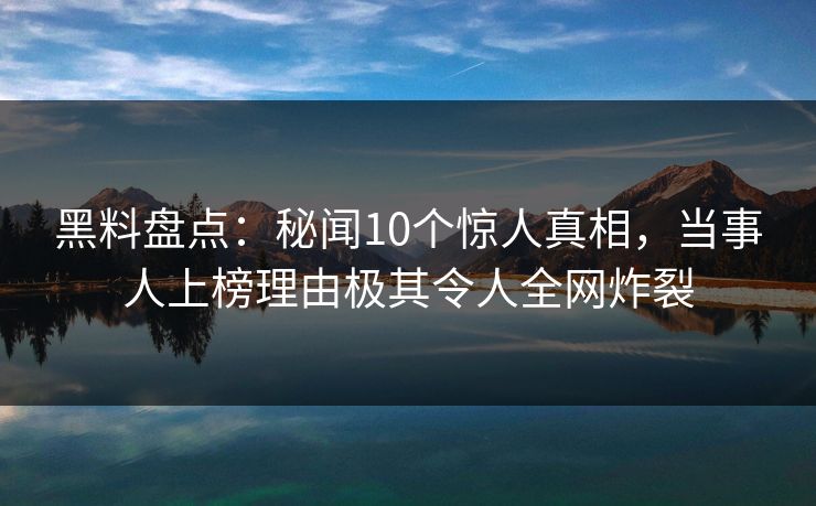 黑料盘点：秘闻10个惊人真相，当事人上榜理由极其令人全网炸裂