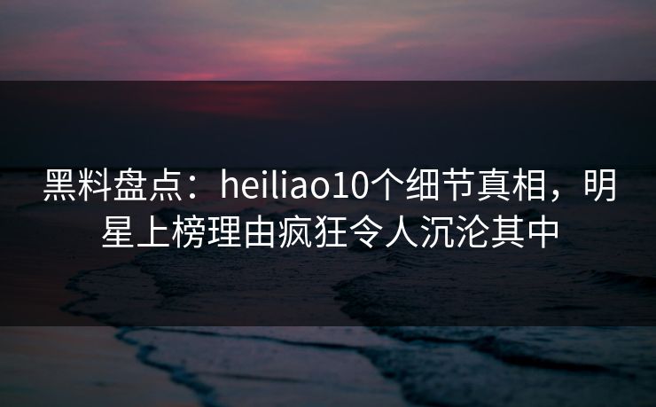 黑料盘点：heiliao10个细节真相，明星上榜理由疯狂令人沉沦其中