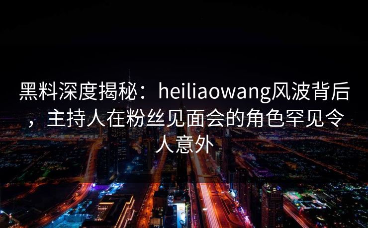 黑料深度揭秘：heiliaowang风波背后，主持人在粉丝见面会的角色罕见令人意外