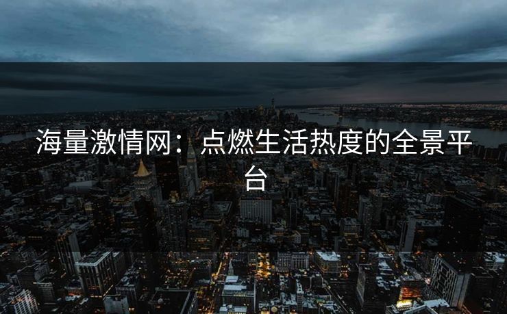 海量激情网：点燃生活热度的全景平台