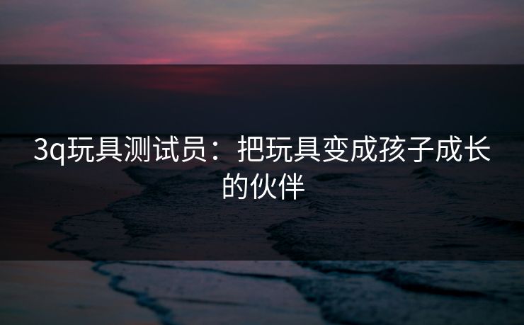 3q玩具测试员：把玩具变成孩子成长的伙伴