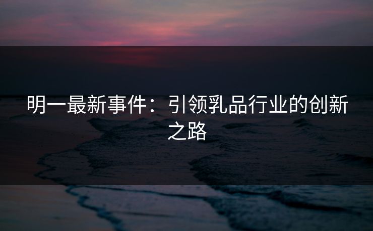 明一最新事件：引领乳品行业的创新之路