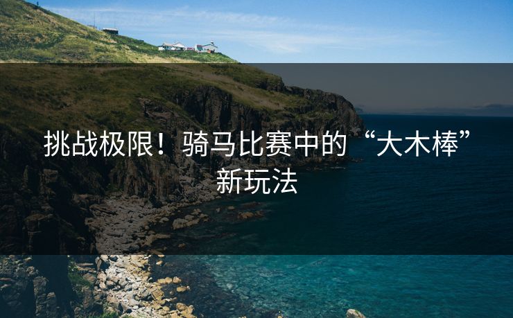 挑战极限！骑马比赛中的“大木棒”新玩法