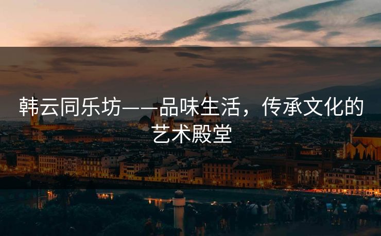韩云同乐坊——品味生活，传承文化的艺术殿堂