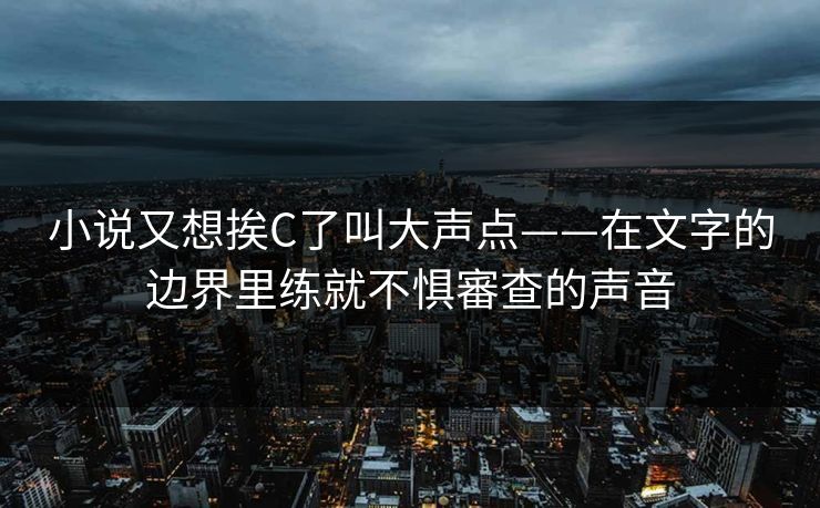 小说又想挨C了叫大声点——在文字的边界里练就不惧審查的声音