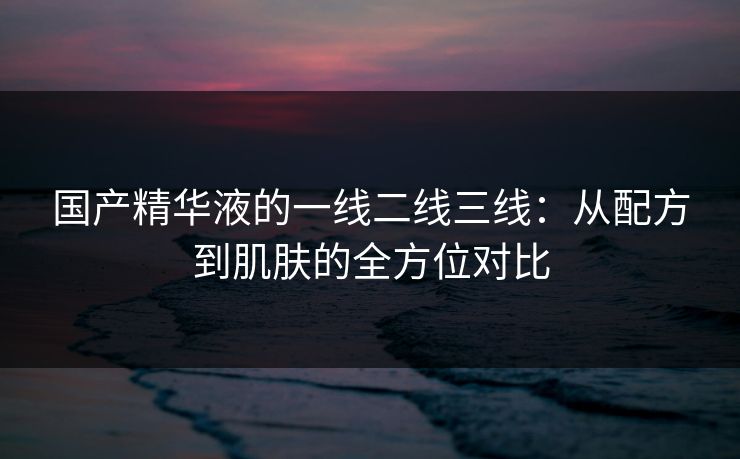 国产精华液的一线二线三线：从配方到肌肤的全方位对比
