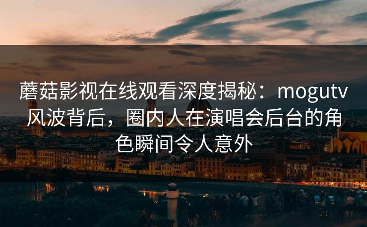 蘑菇影视在线观看深度揭秘：mogutv风波背后，圈内人在演唱会后台的角色瞬间令人意外