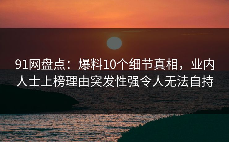 91网盘点：爆料10个细节真相，业内人士上榜理由突发性强令人无法自持
