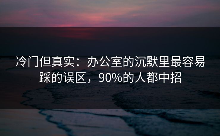 冷门但真实：办公室的沉默里最容易踩的误区，90%的人都中招