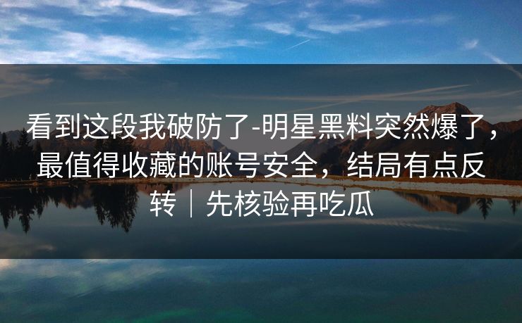 看到这段我破防了-明星黑料突然爆了,最值得收藏的账号安全,结局有点反转|先核验再吃瓜 看到这段我破防了-明星黑料突然爆了,最值得收藏的账号安全,结局有点反转|先核验再吃瓜