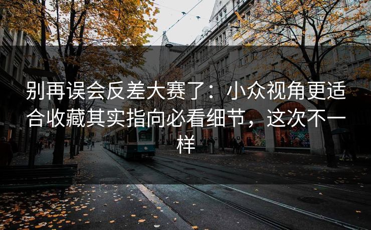 别再误会反差大赛了：小众视角更适合收藏其实指向必看细节，这次不一样