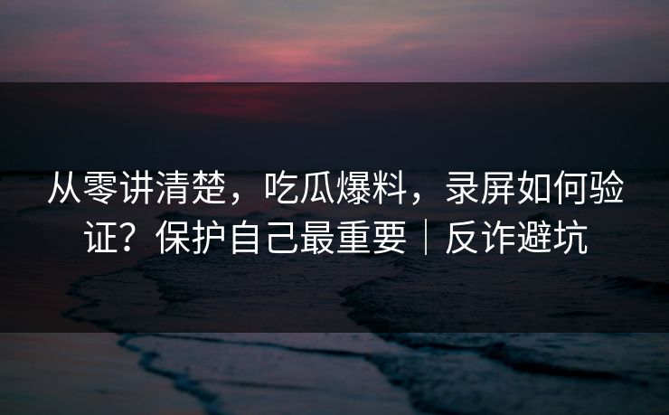 从零讲清楚，吃瓜爆料，录屏如何验证？保护自己最重要｜反诈避坑