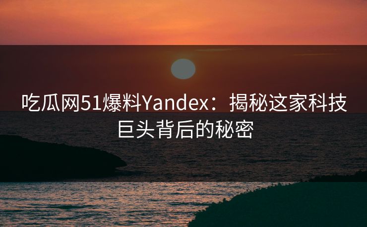吃瓜网51爆料Yandex：揭秘这家科技巨头背后的秘密