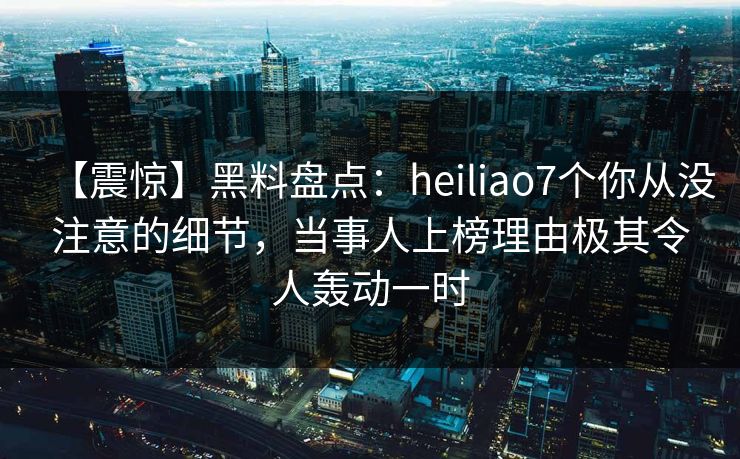 【震惊】黑料盘点：heiliao7个你从没注意的细节，当事人上榜理由极其令人轰动一时