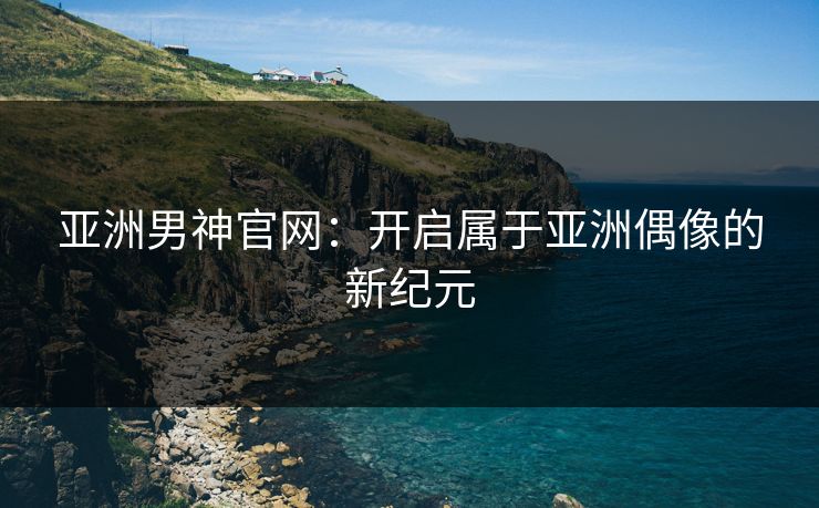 亚洲男神官网：开启属于亚洲偶像的新纪元