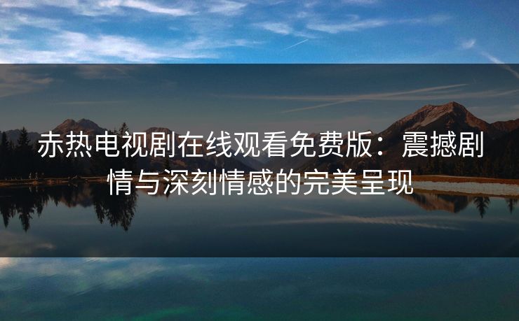 赤热电视剧在线观看免费版：震撼剧情与深刻情感的完美呈现