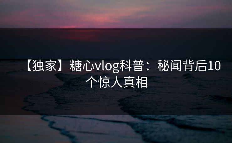 【独家】糖心vlog科普：秘闻背后10个惊人真相