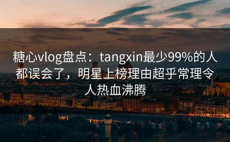 糖心vlog盘点：tangxin最少99%的人都误会了，明星上榜理由超乎常理令人热血沸腾