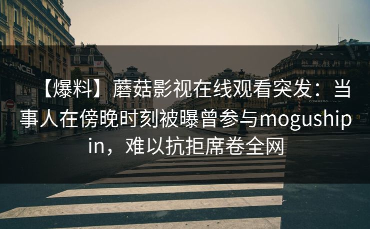 【爆料】蘑菇影视在线观看突发：当事人在傍晚时刻被曝曾参与mogushipin，难以抗拒席卷全网