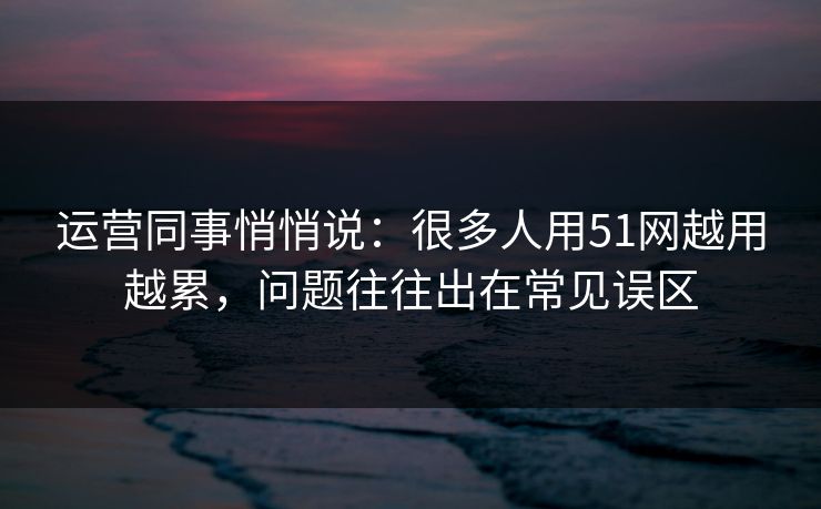 运营同事悄悄说：很多人用51网越用越累，问题往往出在常见误区