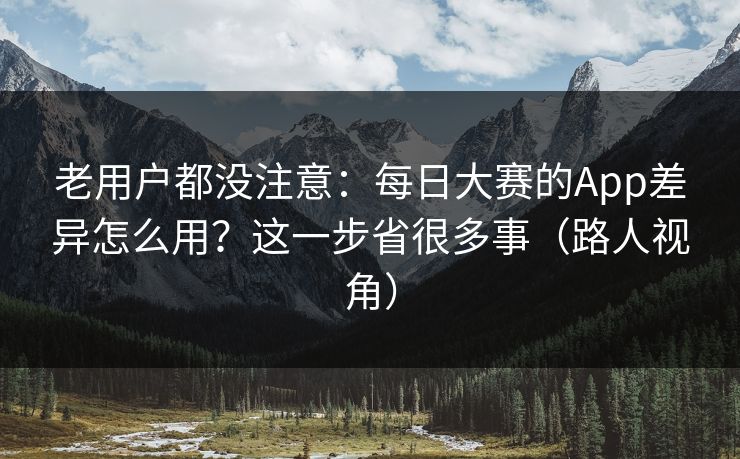 老用户都没注意：每日大赛的App差异怎么用？这一步省很多事（路人视角）