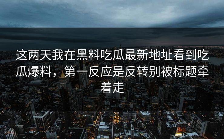 这两天我在黑料吃瓜最新地址看到吃瓜爆料，第一反应是反转别被标题牵着走