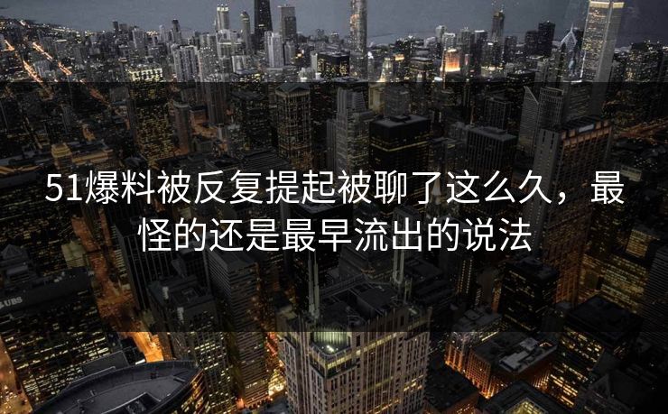 51爆料被反复提起被聊了这么久，最怪的还是最早流出的说法