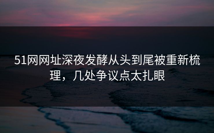 51网网址深夜发酵从头到尾被重新梳理，几处争议点太扎眼